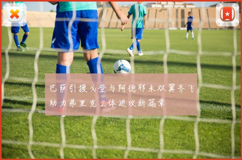 巴萨引援戈登与阿德耶米双翼齐飞助力弗里克立体进攻新篇章