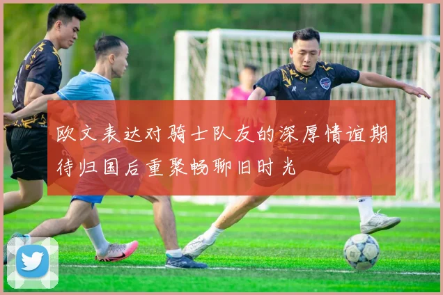 欧文表达对骑士队友的深厚情谊期待归国后重聚畅聊旧时光