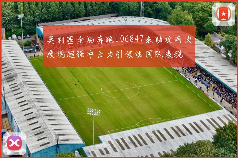 奥利塞全场奔跑106847米助攻两次展现超强冲击力引领法国队表现