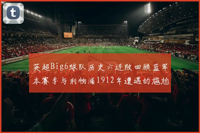 英超Big6球队历史六连败回顾蓝军本赛季与利物浦1912年遭遇的尴尬时刻