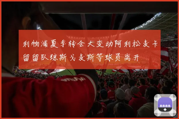 利物浦夏季转会大变动阿利松麦卡留留队琼斯戈麦斯等球员离开