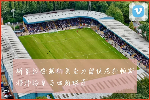 斯基拉透露科莫全力留住尼科帕斯穆帅盼皇马回购球员