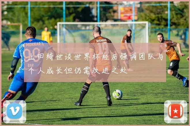 上田绮世谈世界杯经历强调团队与个人成长但仍需改进之处