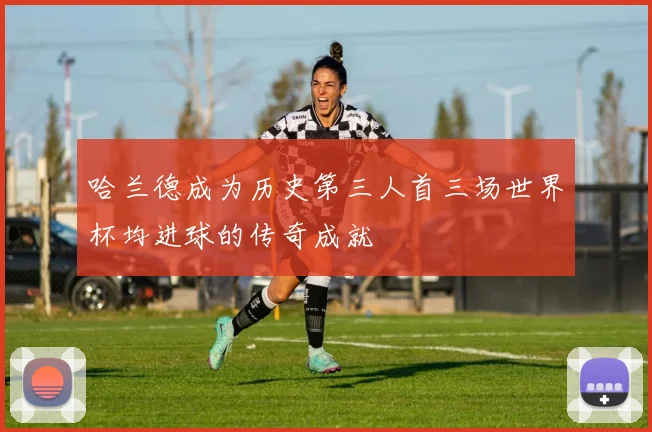 哈兰德成为历史第三人首三场世界杯均进球的传奇成就