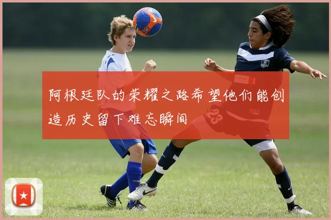 阿根廷队的荣耀之路希望他们能创造历史留下难忘瞬间