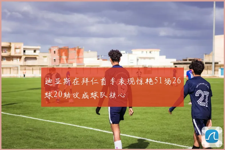 迪亚斯在拜仁首季表现惊艳51场26球20助攻成球队核心