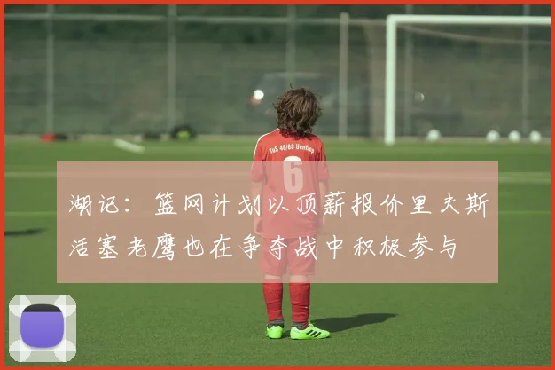 湖记：篮网计划以顶薪报价里夫斯活塞老鹰也在争夺战中积极参与