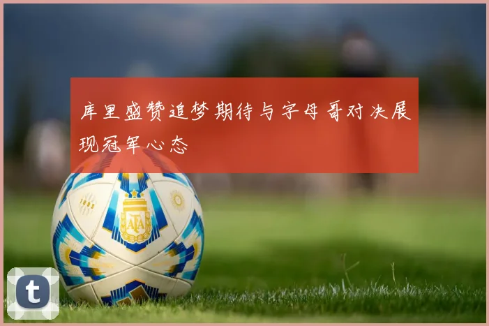 库里盛赞追梦期待与字母哥对决展现冠军心态