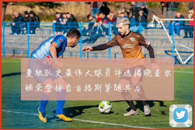 曼联队史最伟大球员评选揭晓查尔顿荣登榜首吉格斯紧随其后