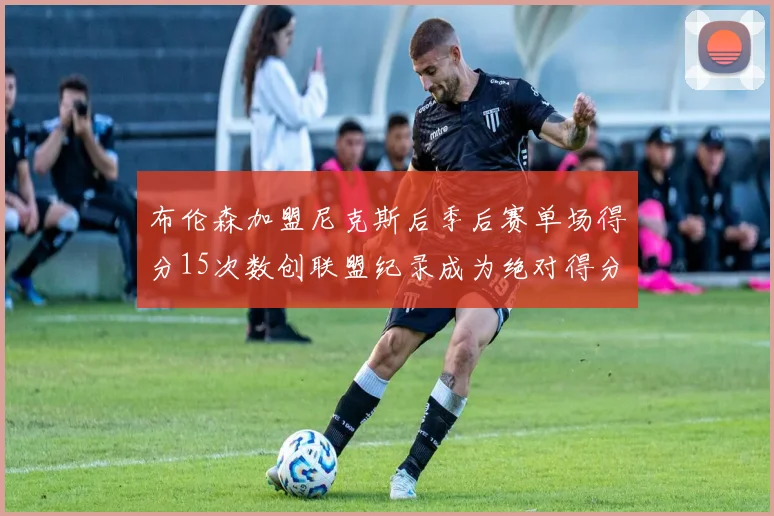 布伦森加盟尼克斯后季后赛单场得分15次数创联盟纪录成为绝对得分王