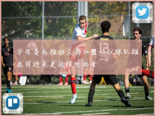 字母哥或推动交易加盟心仪球队雄鹿将迎来更优报价机会