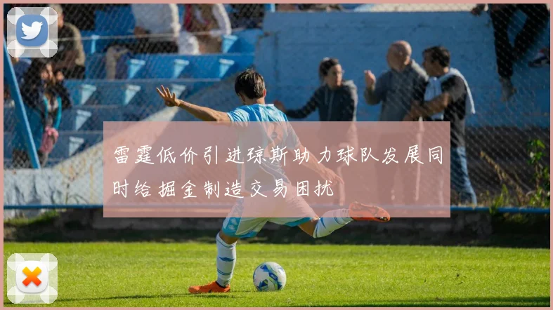 雷霆低价引进琼斯助力球队发展同时给掘金制造交易困扰