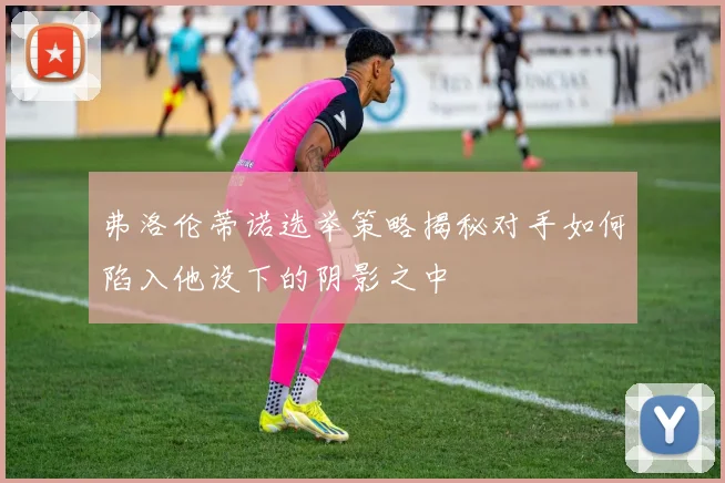 弗洛伦蒂诺选举策略揭秘对手如何陷入他设下的阴影之中