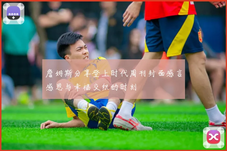 詹姆斯分享登上时代周刊封面感言感恩与幸福交织的时刻