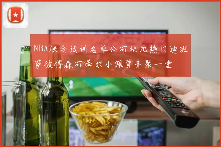 NBA联合试训名单公布状元热门迪班萨彼得森布泽尔小佩贾齐聚一堂