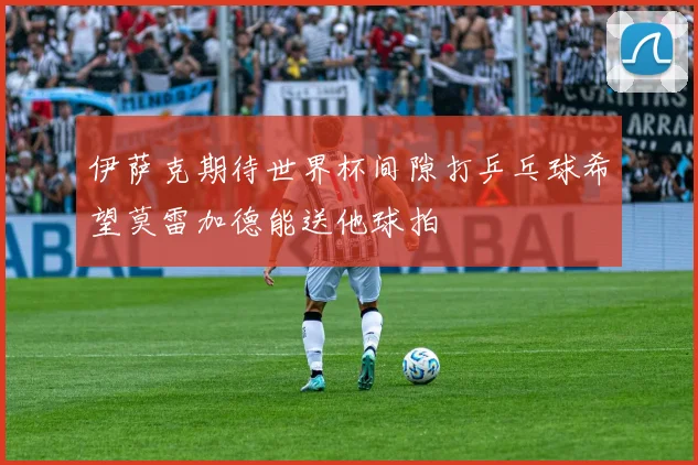 伊萨克期待世界杯间隙打乒乓球希望莫雷加德能送他球拍