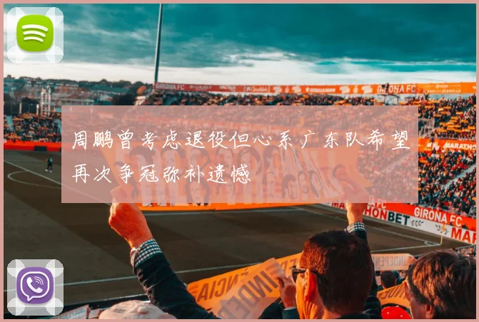 周鹏曾考虑退役但心系广东队希望再次争冠弥补遗憾
