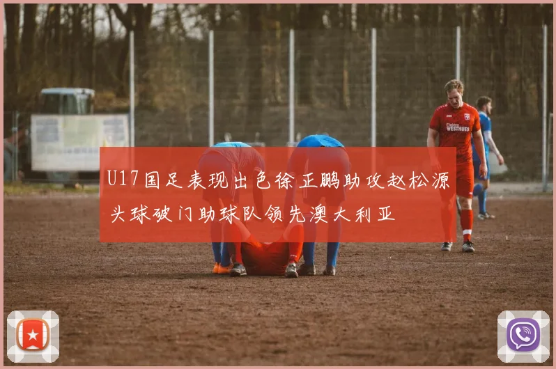 U17国足表现出色徐正鹏助攻赵松源头球破门助球队领先澳大利亚