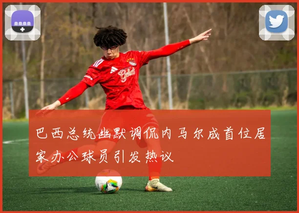 巴西总统幽默调侃内马尔成首位居家办公球员引发热议