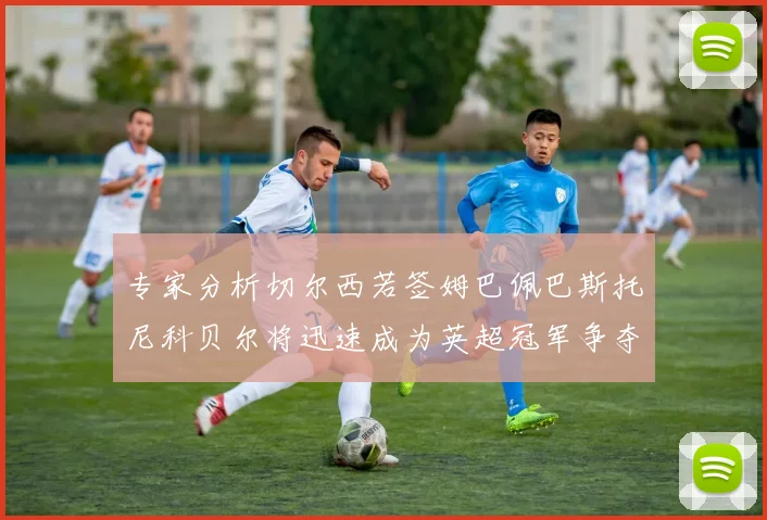 专家分析切尔西若签姆巴佩巴斯托尼科贝尔将迅速成为英超冠军争夺者