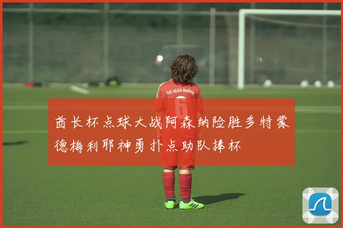 酋长杯点球大战阿森纳险胜多特蒙德梅利耶神勇扑点助队捧杯