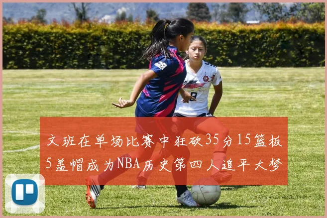 文班在单场比赛中狂砍35分15篮板5盖帽成为NBA历史第四人追平大梦鲨鱼天勾