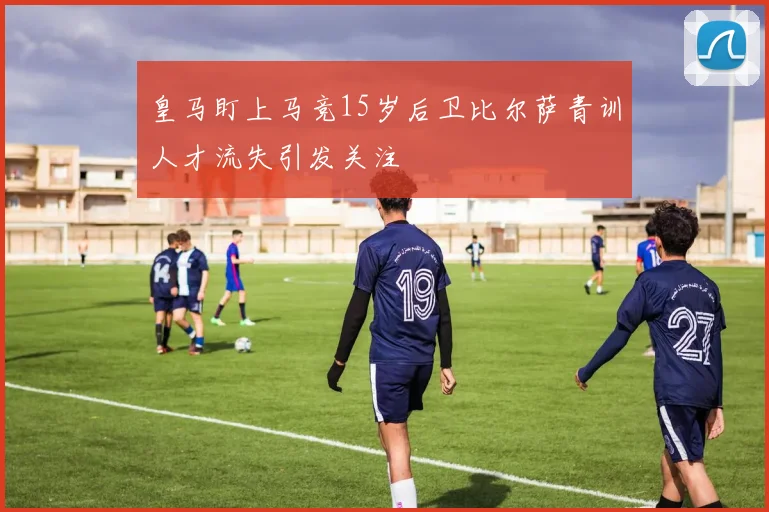 皇马盯上马竞15岁后卫比尔萨青训人才流失引发关注
