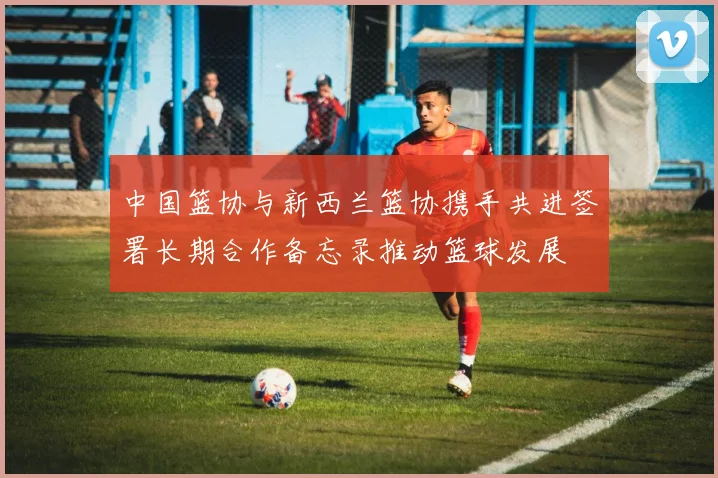 中国篮协与新西兰篮协携手共进签署长期合作备忘录推动篮球发展