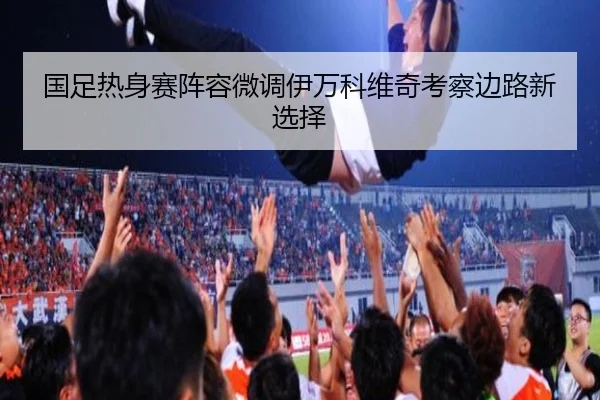 国足热身赛阵容微调伊万科维奇考察边路新选择